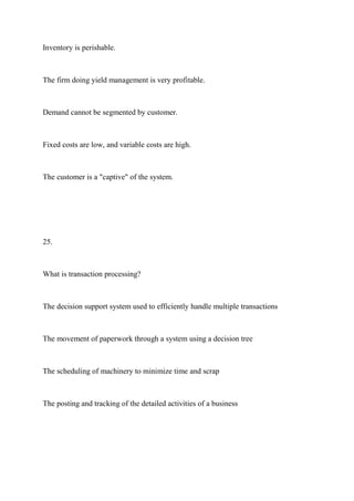 Inventory is perishable.
The firm doing yield management is very profitable.
Demand cannot be segmented by customer.
Fixed costs are low, and variable costs are high.
The customer is a "captive" of the system.
25.
What is transaction processing?
The decision support system used to efficiently handle multiple transactions
The movement of paperwork through a system using a decision tree
The scheduling of machinery to minimize time and scrap
The posting and tracking of the detailed activities of a business
 