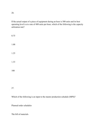 26.
If the actual output of a piece of equipment during an hour is 500 units and its best
operating level is at a rate of 400 units per hour, which of the following is the capacity
utilization rate?
0.75
1.00
1.25
1.33
100
27.
Which of the following is an input to the master production schedule (MPS)?
Planned order schedules
The bill of materials
 
