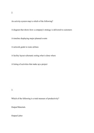 2.
An activity-system map is which of the following?
A diagram that shows how a company's strategy is delivered to customers
A timeline displaying major planned events
A network guide to route airlines
A facility layout schematic noting what is done where
A listing of activities that make up a project
3.
Which of the following is a total measure of productivity?
Output/Materials
Output/Labor
 
