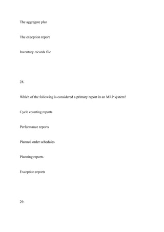 The aggregate plan
The exception report
Inventory records file
28.
Which of the following is considered a primary report in an MRP system?
Cycle counting reports
Performance reports
Planned order schedules
Planning reports
Exception reports
29.
 