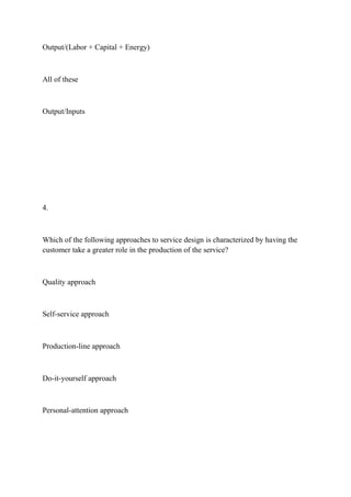 Output/(Labor + Capital + Energy)
All of these
Output/Inputs
4.
Which of the following approaches to service design is characterized by having the
customer take a greater role in the production of the service?
Quality approach
Self-service approach
Production-line approach
Do-it-yourself approach
Personal-attention approach
 