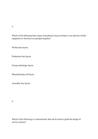 5.
Which of the following basic types of production layout formats is one that has similar
equipment or functions are grouped together?
Workcenter layout
Production line layout
Group technology layout
Manufacturing cell layout
Assembly line layout
6.
Which of the following is a characteristic that can be used to guide the design of
service systems?
 