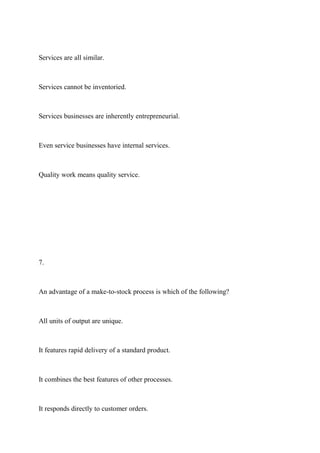 Services are all similar.
Services cannot be inventoried.
Services businesses are inherently entrepreneurial.
Even service businesses have internal services.
Quality work means quality service.
7.
An advantage of a make-to-stock process is which of the following?
All units of output are unique.
It features rapid delivery of a standard product.
It combines the best features of other processes.
It responds directly to customer orders.
 