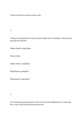 It allows the firm to avoid inventory costs.
8.
Getting an autograph from a famous person might involve standing in which type of
queuing line structure?
Single channel, single phase
None of these
Single channel, multiphase
Multichannel, multiphase
Multichannel, single phase
9.
For an infinite queuing situation, if the arrival rate for loading trucks is 5 trucks per
hour, what is the mean time between arrivals?
 