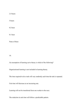2.5 hours
5 hours
0.2 hour
0.1 hour
None of these
10.
An assumption of learning curve theory is which of the following?
Organizational learning is not included in learning theory.
The time required to do a task will vary randomly each time the task is repeated.
Unit time will decrease at an increasing rate.
Learning will not be transferred from one worker to the next.
The reduction in unit time will follow a predictable pattern.
 