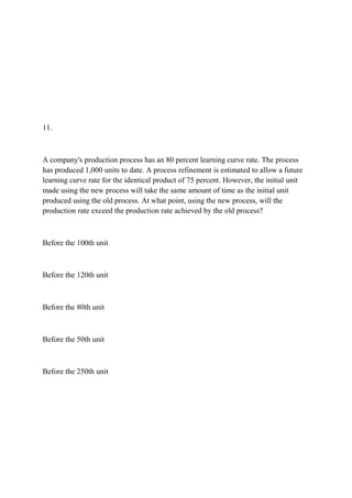 11.
A company's production process has an 80 percent learning curve rate. The process
has produced 1,000 units to date. A process refinement is estimated to allow a future
learning curve rate for the identical product of 75 percent. However, the initial unit
made using the new process will take the same amount of time as the initial unit
produced using the old process. At what point, using the new process, will the
production rate exceed the production rate achieved by the old process?
Before the 100th unit
Before the 120th unit
Before the 80th unit
Before the 50th unit
Before the 250th unit
 