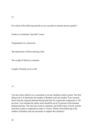 12.
For which of the following should we use a p-chart to monitor process quality?
Grades in a freshman "pass/fail" course
Temperatures in a classroom
The dimensions of brick entering a kiln
The weight of fluid in a container
Lengths of boards cut in a mill
13.
You have been called in as a consultant to set up a Kanban control system. The first
thing to do is to determine the number of Kanban card sets needed. Your research
shows that the expected demand during lead time for a particular component is 150
per hour. You estimate the safety stock should be set at 25 percent of the demand
during lead time. The tote trays used as containers can hold 8 units of stock, and the
lead time it takes to replenish an order is 2 hours. Which of the following is the
number of Kanban card sets necessary to support this situation?
42
 