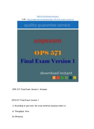 OPS 571 Final Exam Version 1
Link : http://uopexam.com/product/ops-571-final-exam-version-1/
OPS 571 Final Exam Version 1 Answers
OPS 571 Final Exam Version 1
1) According to your text, the most common process metric is:
A. Throughput time
B. Efficiency
 