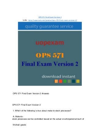 OPS 571 Final Exam Version 2
Link : http://uopexam.com/product/ops-571-final-exam-version-2/
OPS 571 Final Exam Version 2 Answers
OPS 571 Final Exam Version 2
1. Which of the following is true about make-to-stock processes?
A. Make-to-
stock processes can be controlled based on the actual or anticipated amount of
finished goods
 
