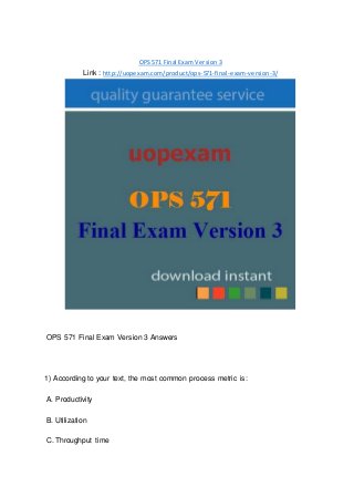 OPS 571 Final Exam Version 3
Link : http://uopexam.com/product/ops-571-final-exam-version-3/
OPS 571 Final Exam Version 3 Answers
1) According to your text, the most common process metric is:
A. Productivity
B. Utilization
C. Throughput time
 