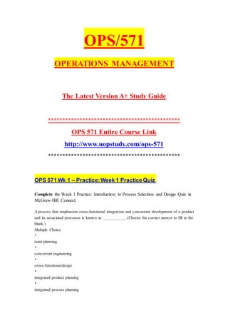 OPS/571
OPERATIONS MANAGEMENT
The Latest Version A+ Study Guide
**********************************************
OPS 571 Entire Course Link
http://www.uopstudy.com/ops-571
**********************************************
OPS 571 Wk 1 – Practice:Week 1 Practice Quiz
Complete the Week 1 Practice: Introduction to Process Selection and Design Quiz in
McGraw-Hill Connect.
A process that emphasizes cross-functional integration and concurrent development of a product
and its associated processes is known as ___________. (Choose the correct answer to fill in the
blank.)
Multiple Choice
•
team planning
•
concurrent engineering
•
cross-functional design
•
integrated product planning
•
integrated process planning
 