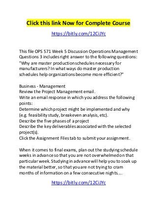 Click this link Now for Complete Course 
https://bitly.com/12CiJYc 
This file OPS 571 Week 5 Discussion Operations Management 
Questions 3 includes right answer to the following questions: 
"Why are master production schedules necessary for 
manufacturers? In what ways do master production 
schedules help organizations become more efficient?" 
Business - Management 
Review the Project Management email. 
Write an email response in which you address the following 
points: 
Determine which project might be implemented and why 
(e.g. feasibility study, breakeven analysis, etc). 
Describe the five phases of a project 
Describe the key deliverables associated with the selected 
project(s). 
Click the Assignment Files tab to submit your assignment. 
When it comes to final exams, plan out the studying schedule 
weeks in advance so that you are not overwhelmed on that 
particular week. Studying in advance will help you to soak up 
the material better, so that you are not trying to cram 
months of information on a few consecutive nights.... 
https://bitly.com/12CiJYc 
