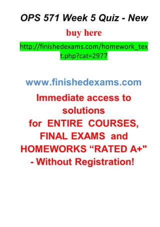 OPS 571 Week 5 Quiz - New
buy here
http://finishedexams.com/homework_tex
t.php?cat=2977
www.finishedexams.com
Immediate access to
solutions
for ENTIRE COURSES,
FINAL EXAMS and
HOMEWORKS “RATED A+"
- Without Registration!
 