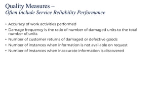 Quality Measures –
Often Include Service Reliability Performance
• Accuracy of work activities performed
• Damage frequency is the ratio of number of damaged units to the total
number of units
• Number of customer returns of damaged or defective goods
• Number of instances when information is not available on request
• Number of instances when inaccurate information is discovered
 