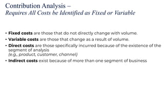 Contribution Analysis –
Requires All Costs be Identified as Fixed or Variable
• Fixed costs are those that do not directly change with volume.
• Variable costs are those that change as a result of volume.
• Direct costs are those specifically incurred because of the existence of the
segment of analysis
(e.g., product, customer, channel)
• Indirect costs exist because of more than one segment of business
 