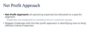 Net Profit Approach
• Net Profit Approach: all operating expenses be allocated to a specific
segment.
Expenses are assigned to a product line or customer group
• Biggest challenge with the Net profit approach is identifying how to fairly
allocate indirect expenses
 