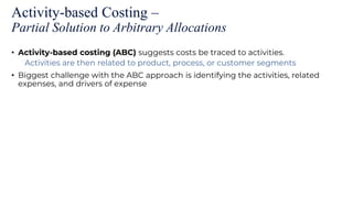 Activity-based Costing –
Partial Solution to Arbitrary Allocations
• Activity-based costing (ABC) suggests costs be traced to activities.
Activities are then related to product, process, or customer segments
• Biggest challenge with the ABC approach is identifying the activities, related
expenses, and drivers of expense
 