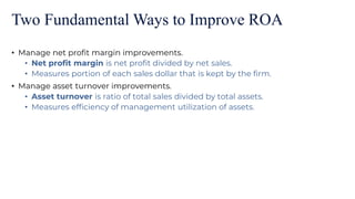 Two Fundamental Ways to Improve ROA
• Manage net profit margin improvements.
• Net profit margin is net profit divided by net sales.
• Measures portion of each sales dollar that is kept by the firm.
• Manage asset turnover improvements.
• Asset turnover is ratio of total sales divided by total assets.
• Measures efficiency of management utilization of assets.
 