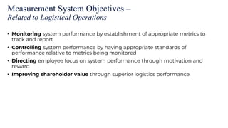 Measurement System Objectives –
Related to Logistical Operations
• Monitoring system performance by establishment of appropriate metrics to
track and report
• Controlling system performance by having appropriate standards of
performance relative to metrics being monitored
• Directing employee focus on system performance through motivation and
reward
• Improving shareholder value through superior logistics performance
 
