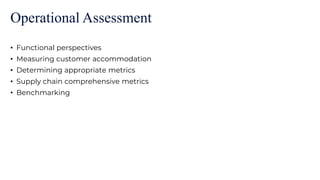 Operational Assessment
• Functional perspectives
• Measuring customer accommodation
• Determining appropriate metrics
• Supply chain comprehensive metrics
• Benchmarking
 