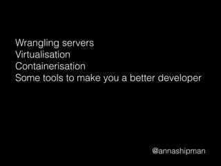 @annashipman
Wrangling servers
Virtualisation
Containerisation
Some tools to make you a better developer
 