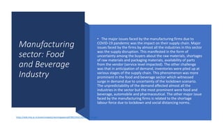 Manufacturing
sector: Food
and Beverage
Industry
• The major issues faced by the manufacturing firms due to
COVID-19 pandemic was the impact on their supply chain. Major
issues faced by the firms by almost all the industries in this sector
was the supply disruption. This manifested in the form of
uncertainty among the buyers about the raw materials, shortages
of raw materials and packaging materials, availability of parts
from the vendor (service level impacted). The other challenge
was that in anticipation of demand, inventories were piled up at
various stages of the supply chain. This phenomenon was more
prominent in the food and beverage sector which witnessed
surge in demand due to uncertainty of the lockdown scenario.
The unpredictability of the demand affected almost all the
industries in the sector but the most prominent were food and
beverage, automobile and pharmaceutical. The other major issue
faced by the manufacturing firms is related to the shortage
labour force due to lockdown and social distancing norms.
https://web.iima.ac.in/assets/snippets/workingpaperpdf/98524442182022-06-01.pdf
 