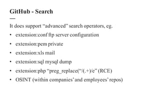 It does support “advanced” search operators, eg.
• extension:conf ftp server configuration
• extension:pem private
• extension:xls mail
• extension:sql mysql dump
• extension:php “preg_replace(“/(.+)/e” (RCE)
• OSINT (within companies’and employees’repos)
GitHub - Search
 