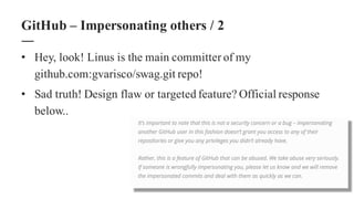 • Hey, look! Linus is the main committer of my
github.com:gvarisco/swag.git repo!
• Sad truth! Design flaw or targeted feature? Official response
below..
GitHub – Impersonating others / 2
 