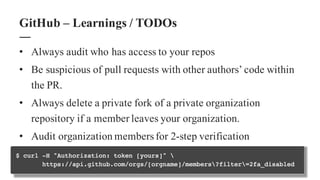 • Always audit who has access to your repos
• Be suspicious of pull requests with other authors’ code within
the PR.
• Always delete a private fork of a private organization
repository if a member leaves your organization.
• Audit organization members for 2-step verification
GitHub – Learnings / TODOs
 