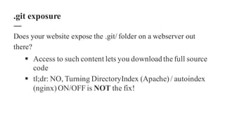 Does your website expose the .git/ folder on a webserver out
there?
§ Access to such content lets you downloadthe full source
code
§ tl;dr: NO, Turning DirectoryIndex (Apache)/ autoindex
(nginx)ON/OFF is NOT the fix!
.git exposure
 