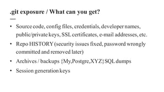 • Source code, config files, credentials,developernames,
public/private keys,SSLcertificates, e-mail addresses,etc.
• Repo HISTORY(security issues fixed,password wrongly
committed and removed later)
• Archives / backups {My,Postgre,XYZ}SQLdumps
• Session generationkeys
.git exposure / What can you get?
 