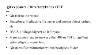 • Git-fsck to the rescue!
• Bruteforce: Predictable file names and known object hashes,
etc.
• DVCS-{Pillage,Ripper} do it for you
• Many admins tend to answer either 403 or 404 for .git/ but
.git/configworks just fine.
• Git stores file information withinthe objects folder.
.git exposure / DirectoryIndex OFF
 