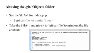 • See the SHA-1 for index.php:
• $ git cat-file –p master^{tree}
• Take the SHA-1 and give it to ‘git cat-file’to print out the file
contents:
Abusing the .git/ Objects folder
 