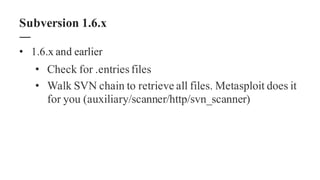 • 1.6.x and earlier
• Check for .entriesfiles
• Walk SVN chain to retrieve all files. Metasploit does it
for you (auxiliary/scanner/http/svn_scanner)
Subversion 1.6.x
 