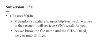 • 1.7.x uses SQLite.
• Metasploit’s auxiliary/scanner/http/svn_wcdb_scanner
to the rescue! It will retrieve SVN’s wc.db for you
• As we know the file name and the SHA-1 used,
we can map all files.
Subversion 1.7.x
 