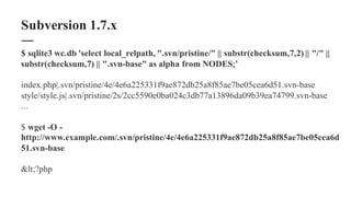 $ sqlite3 wc.db 'select local_relpath, ".svn/pristine/" || substr(checksum,7,2) || "/" ||
substr(checksum,7) || ".svn-base" as alpha from NODES;’
index.php|.svn/pristine/4e/4e6a225331f9ae872db25a8f85ae7be05cea6d51.svn-base
style/style.js|.svn/pristine/2s/2cc5590e0ba024c3db77a13896da09b39ea74799.svn-base
...
$ wget -O -
http://www.example.com/.svn/pristine/4e/4e6a225331f9ae872db25a8f85ae7be05cea6d
51.svn-base
<?php
Subversion 1.7.x
 