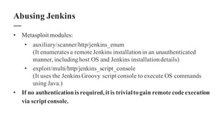 • Metasploit modules:
• auxiliary/scanner/http/jenkins_enum
(It enumerates a remote Jenkins installationin an unauthenticated
manner, includinghost OS and Jenkins installationdetails)
• exploit/multi/http/jenkins_script_console
(It uses the Jenkins Groovy script console to execute OS commands
using Java.)
• If no authenticationis required,it is trivialtogain remote code execution
via script console.
Abusing Jenkins
 