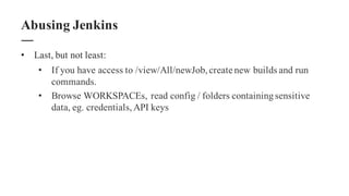• Last, but not least:
• If you have access to /view/All/newJob,create new builds and run
commands.
• Browse WORKSPACEs, read config / folders containingsensitive
data, eg. credentials,API keys
Abusing Jenkins
 