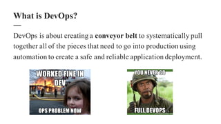 DevOps is about creating a conveyor belt to systematically pull
together all of the pieces that need to go into production using
automation to create a safe and reliable application deployment.
What is DevOps?
 