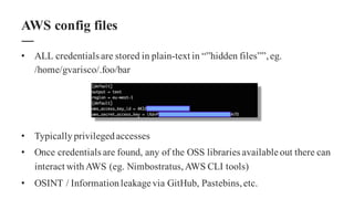 • ALL credentials are stored in plain-text in “”hidden files””,eg.
/home/gvarisco/.foo/bar
• Typicallyprivilegedaccesses
• Once credentials are found, any of the OSS libraries available out there can
interact withAWS (eg. Nimbostratus,AWS CLI tools)
• OSINT / Informationleakage via GitHub, Pastebins,etc.
AWS config files
 
