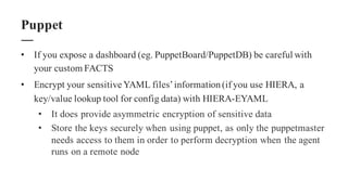 • If you expose a dashboard (eg. PuppetBoard/PuppetDB) be careful with
your custom FACTS
• Encrypt your sensitive YAML files’information(if you use HIERA, a
key/value lookup tool for config data) with HIERA-EYAML
• It does provide asymmetric encryption of sensitive data
• Store the keys securely when using puppet, as only the puppetmaster
needs access to them in order to perform decryption when the agent
runs on a remote node
Puppet
 