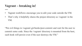 • Vagrant workflows encourage you to edit your code outside the VM.
• That’s why it helpfully shares the project directory as /vagrant/ in the
VM.
“Put evil things in /vagrant/.git/hooks/post-commit and wait for the user to
commit some code. Since the /vagrant/ directory is mounted from the host,
such hook will persist even if the user destroys the VM.”
Vagrant – breaking in!
 