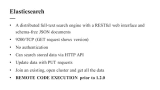 • A distributed full-text search engine with a RESTful web interface and
schema-free JSON documents
• 9200/TCP (GET request shows version)
• No authentication
• Can search stored data via HTTP API
• Update data with PUT requests
• Join an existing, open cluster and get all the data
• REMOTE CODE EXECUTION prior to 1.2.0
Elasticsearch
 