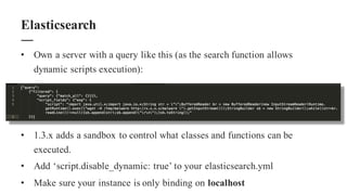 • Own a server with a query like this (as the search function allows
dynamic scripts execution):
• 1.3.x adds a sandbox to control what classes and functions can be
executed.
• Add ‘script.disable_dynamic: true’ to your elasticsearch.yml
• Make sure your instance is only binding on localhost
Elasticsearch
 