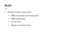 • Default config comes with:
• NO encrypted communication
• NO credentials
• 6379/TCP
• Binds to all interfaces
Redis
 