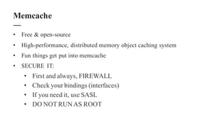 • Free & open-source
• High-performance, distributed memory object caching system
• Fun things get put into memcache
• SECURE IT:
• First and always, FIREWALL
• Check your bindings (interfaces)
• If you need it, use SASL
• DO NOT RUNAS ROOT
Memcache
 