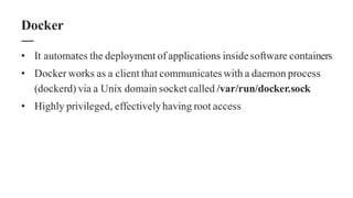 • It automates the deployment of applications insidesoftware containers
• Docker works as a client that communicates with a daemon process
(dockerd) via a Unix domain socket called /var/run/docker.sock
• Highly privileged, effectivelyhaving root access
Docker
 