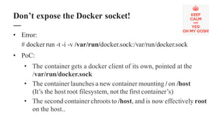 • Error:
# docker run -t -i -v /var/run/docker.sock:/var/run/docker.sock
• PoC:
• The container gets a docker client of its own, pointed at the
/var/run/docker.sock
• The container launches a new container mounting / on /host
(It’s the host root filesystem, not the first container’s)
• The second container chroots to /host, and is now effectively root
on the host..
Don’t expose the Docker socket!
 