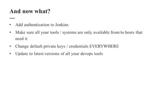 • Add authentication to Jenkins
• Make sure all your tools / systems are only available from/to hosts that
need it
• Change default private keys / credentials EVERYWHERE
• Update to latest versions of all your devops tools
And now what?
 
